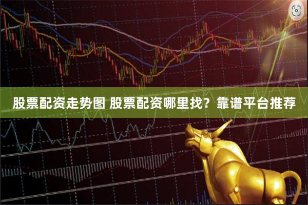 股票配资走势图 股票配资哪里找？靠谱平台推荐