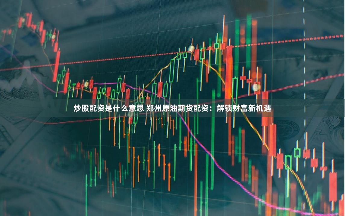 炒股配资是什么意思 郑州原油期货配资：解锁财富新机遇