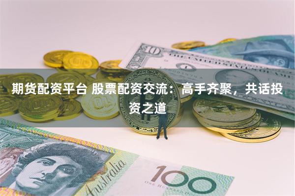 期货配资平台 股票配资交流：高手齐聚，共话投资之道