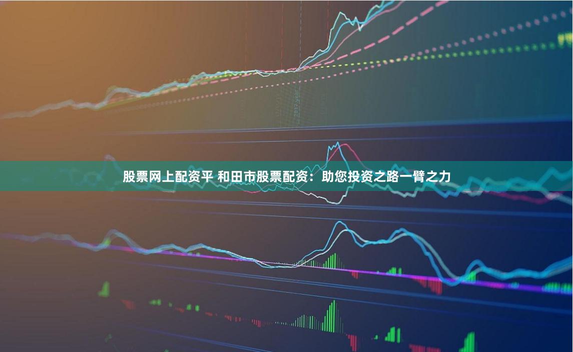股票网上配资平 和田市股票配资：助您投资之路一臂之力