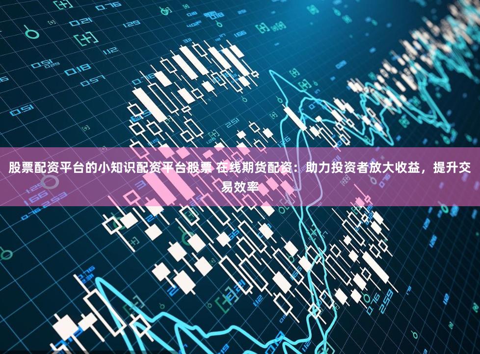 股票配资平台的小知识配资平台股票 在线期货配资：助力投资者放大收益，提升交易效率
