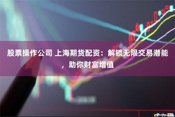 股票操作公司 上海期货配资：解锁无限交易潜能，助你财富增值