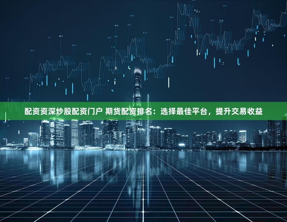 配资资深炒股配资门户 期货配资排名：选择最佳平台，提升交易收益