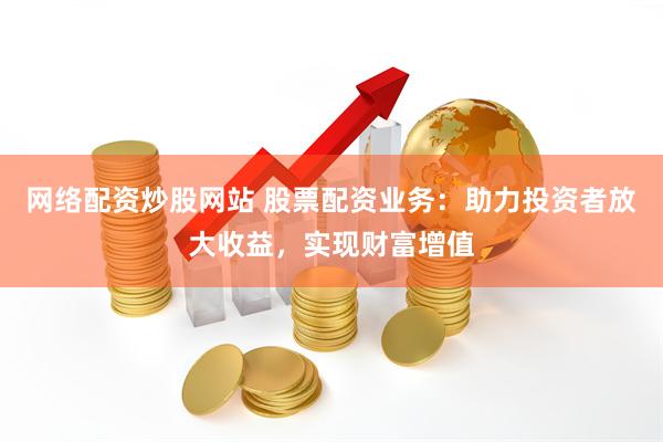 网络配资炒股网站 股票配资业务：助力投资者放大收益，实现财富增值