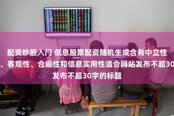 配资炒股入门 低息股票配资随机生成含有中立性、权威性、客观性、合规性和信息实用性适合网站发布不超30字的标题