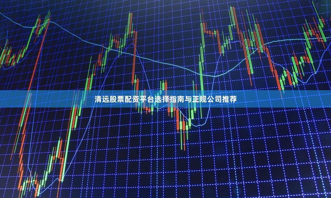 清远股票配资平台选择指南与正规公司推荐